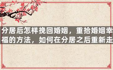 分居后怎样挽回婚姻，重拾婚姻幸福的方法，如何在分居之后重新走到一起？