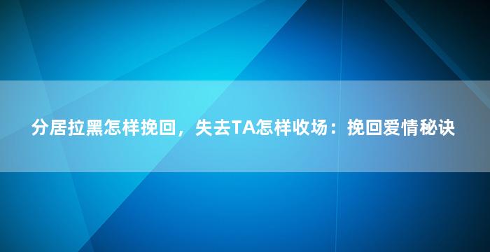 分居拉黑怎样挽回，失去TA怎样收场：挽回爱情秘诀