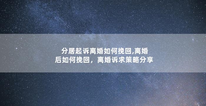 分居起诉离婚如何挽回,离婚后如何挽回，离婚诉求策略分享
