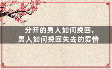 分开的男人如何挽回,男人如何挽回失去的爱情