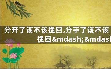 分开了该不该挽回,分手了该不该挽回——值得挽回吗？重新思索