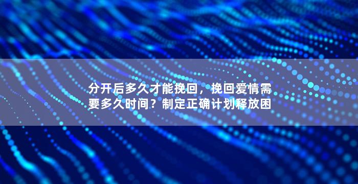分开后多久才能挽回，挽回爱情需要多久时间？制定正确计划释放困惑