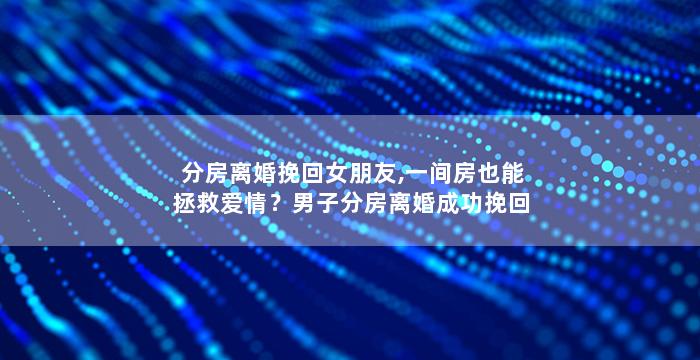 分房离婚挽回女朋友,一间房也能拯救爱情？男子分房离婚成功挽回女友！