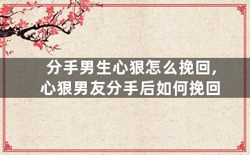 分手男生心狠怎么挽回,心狠男友分手后如何挽回