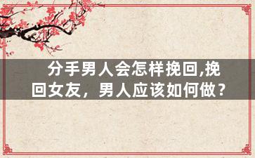 分手男人会怎样挽回,挽回女友，男人应该如何做？