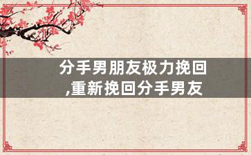 分手男朋友极力挽回,重新挽回分手男友