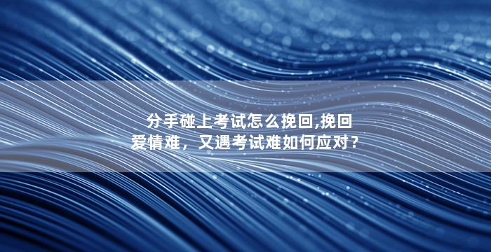 分手碰上考试怎么挽回,挽回爱情难，又遇考试难如何应对？