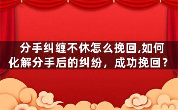 分手纠缠不休怎么挽回,如何化解分手后的纠纷，成功挽回？