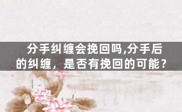 分手纠缠会挽回吗,分手后的纠缠，是否有挽回的可能？