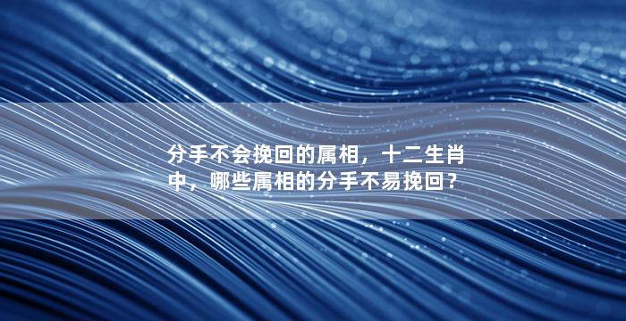 分手不会挽回的属相，十二生肖中，哪些属相的分手不易挽回？
