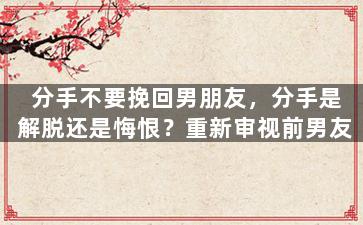 分手不要挽回男朋友，分手是解脱还是悔恨？重新审视前男友