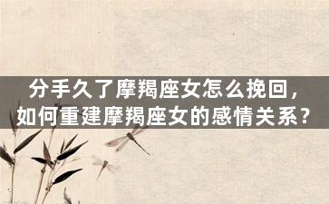 分手久了摩羯座女怎么挽回，如何重建摩羯座女的感情关系？