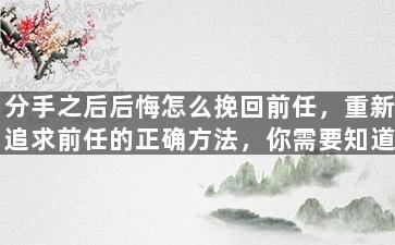 分手之后后悔怎么挽回前任，重新追求前任的正确方法，你需要知道这些！