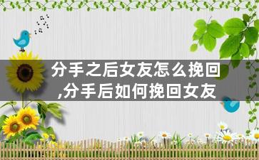 分手之后女友怎么挽回,分手后如何挽回女友
