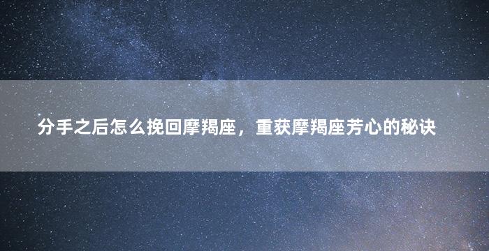 分手之后怎么挽回摩羯座，重获摩羯座芳心的秘诀