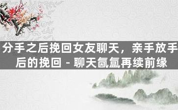 分手之后挽回女友聊天，亲手放手后的挽回