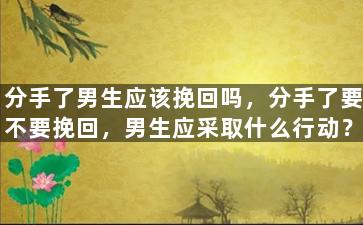 分手了男生应该挽回吗，分手了要不要挽回，男生应采取什么行动？