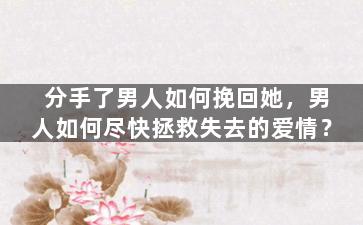 分手了男人如何挽回她，男人如何尽快拯救失去的爱情？