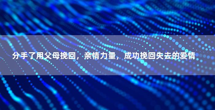 分手了用父母挽回，亲情力量，成功挽回失去的爱情