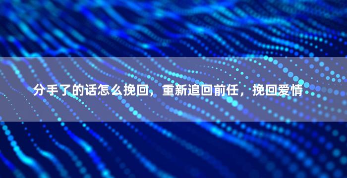 分手了的话怎么挽回，重新追回前任，挽回爱情