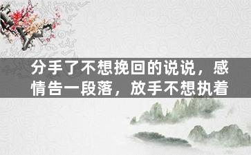 分手了不想挽回的说说，感情告一段落，放手不想执着