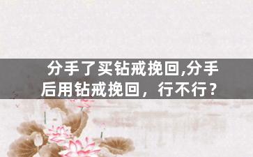 分手了买钻戒挽回,分手后用钻戒挽回，行不行？