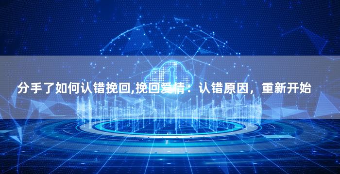 分手了如何认错挽回,挽回爱情：认错原因，重新开始