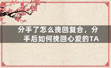 分手了怎么挽回复合，分手后如何挽回心爱的TA