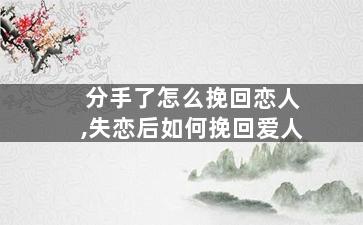 分手了怎么挽回恋人,失恋后如何挽回爱人