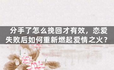 分手了怎么挽回才有效，恋爱失败后如何重新燃起爱情之火？