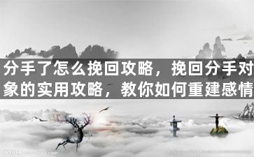 分手了怎么挽回攻略，挽回分手对象的实用攻略，教你如何重建感情！