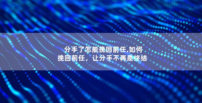 分手了怎能挽回前任,如何挽回前任，让分手不再是终结