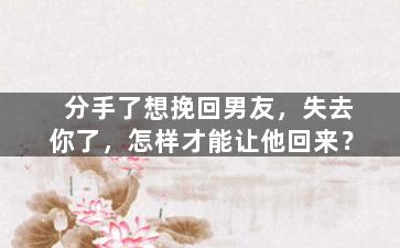 分手了想挽回男友，失去你了，怎样才能让他回来？