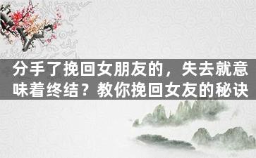 分手了挽回女朋友的，失去就意味着终结？教你挽回女友的秘诀