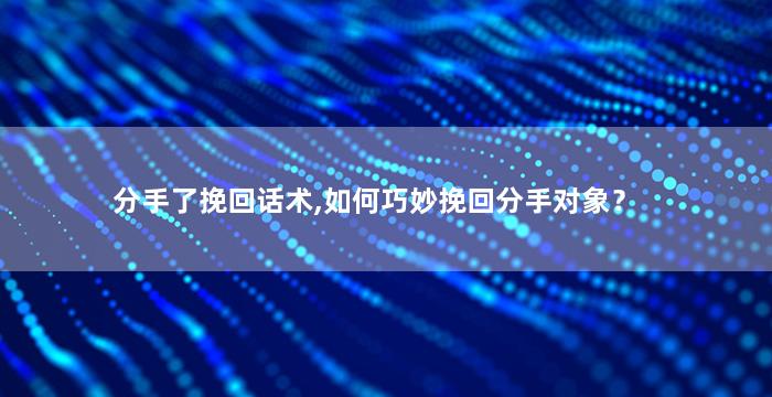 分手了挽回话术,如何巧妙挽回分手对象？