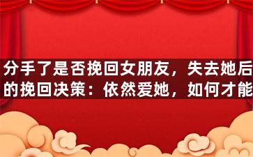 分手了是否挽回女朋友，失去她后的挽回决策：依然爱她，如何才能重新获得女友的心？