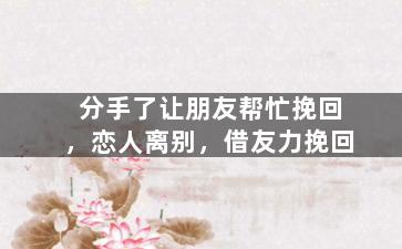 分手了让朋友帮忙挽回，恋人离别，借友力挽回