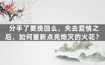 分手了要挽回么，失去爱情之后，如何重新点亮熄灭的火花？