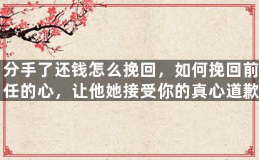 分手了还钱怎么挽回，如何挽回前任的心，让他她接受你的真心道歉？