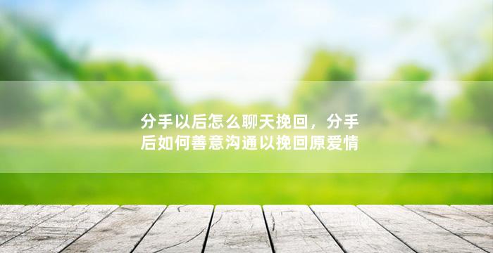 分手以后怎么聊天挽回，分手后如何善意沟通以挽回原爱情
