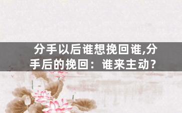 分手以后谁想挽回谁,分手后的挽回：谁来主动？