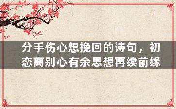 分手伤心想挽回的诗句，初恋离别心有余思想再续前缘