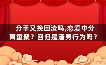 分手又挽回渣吗,恋爱中分离重聚？回归是渣男行为吗？