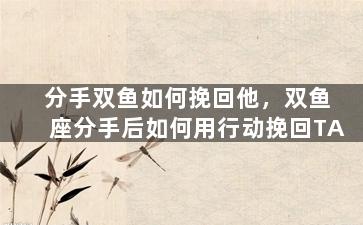 分手双鱼如何挽回他，双鱼座分手后如何用行动挽回TA