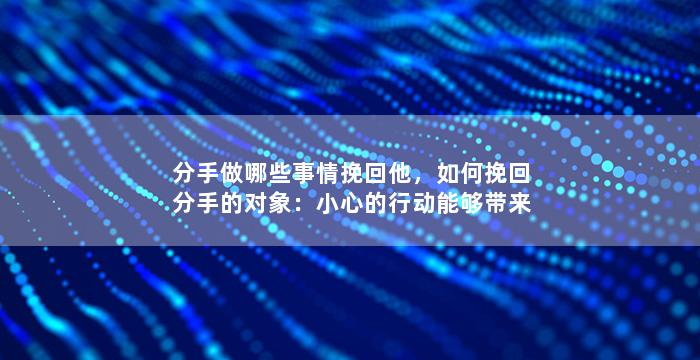 分手做哪些事情挽回他，如何挽回分手的对象：小心的行动能够带来巨大变化