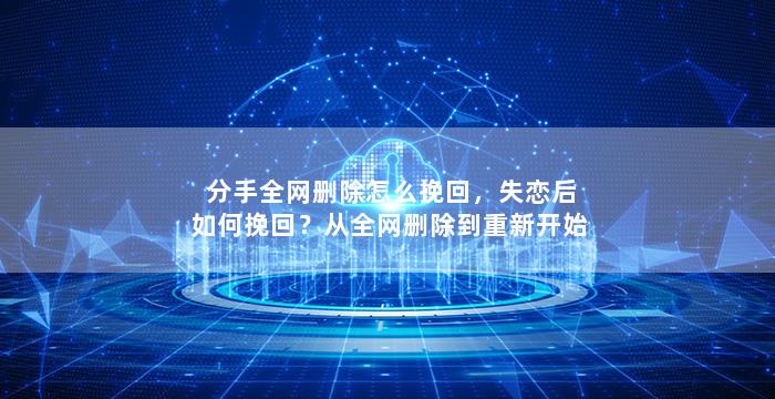 分手全网删除怎么挽回，失恋后如何挽回？从全网删除到重新开始
