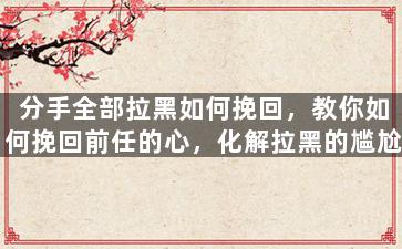 分手全部拉黑如何挽回，教你如何挽回前任的心，化解拉黑的尴尬