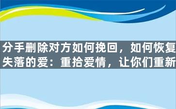 分手删除对方如何挽回，如何恢复失落的爱：重拾爱情，让你们重新在一起