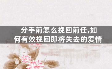 分手前怎么挽回前任,如何有效挽回即将失去的爱情