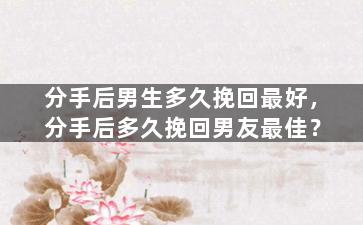 分手后男生多久挽回最好，分手后多久挽回男友最佳？